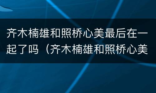 齐木楠雄和照桥心美最后在一起了吗（齐木楠雄和照桥心美最后在一起了吗漫画）