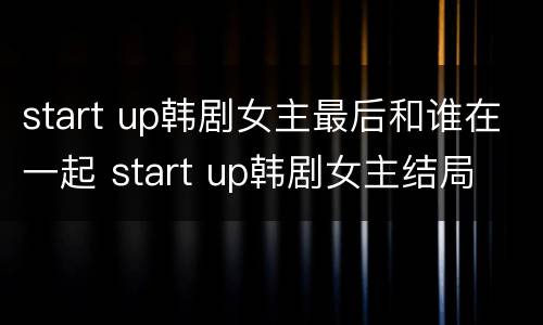 start up韩剧女主最后和谁在一起 start up韩剧女主结局