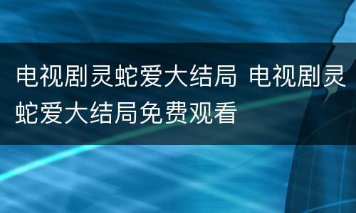 电视剧灵蛇爱大结局 电视剧灵蛇爱大结局免费观看