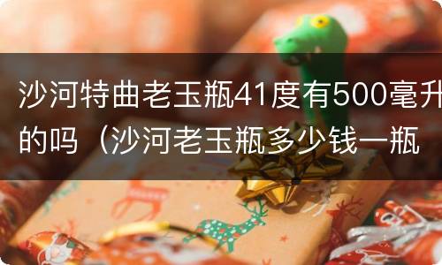 沙河特曲老玉瓶41度有500毫升的吗（沙河老玉瓶多少钱一瓶）