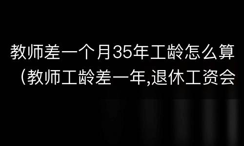 教师差一个月35年工龄怎么算（教师工龄差一年,退休工资会差多少）