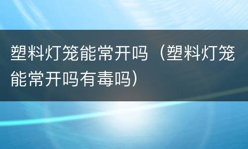 塑料灯笼能常开吗（塑料灯笼能常开吗有毒吗）