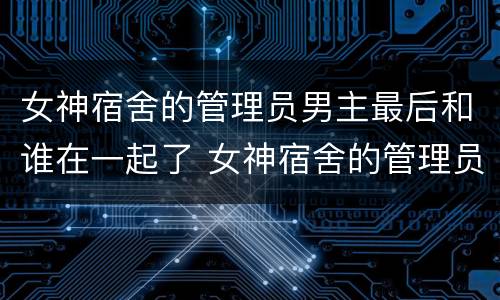 女神宿舍的管理员男主最后和谁在一起了 女神宿舍的管理员男主和谁在一起