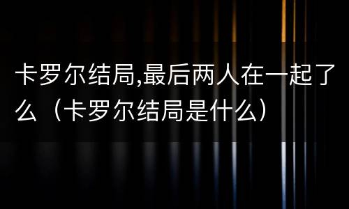 卡罗尔结局,最后两人在一起了么（卡罗尔结局是什么）