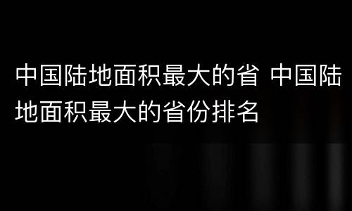 中国陆地面积最大的省 中国陆地面积最大的省份排名