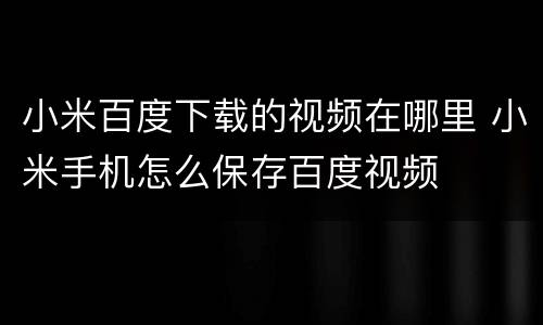 小米百度下载的视频在哪里 小米手机怎么保存百度视频