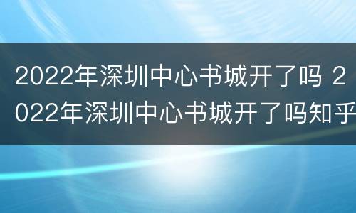 2022年深圳中心书城开了吗 2022年深圳中心书城开了吗知乎