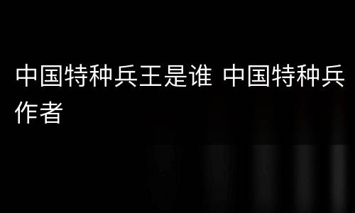 中国特种兵王是谁 中国特种兵作者