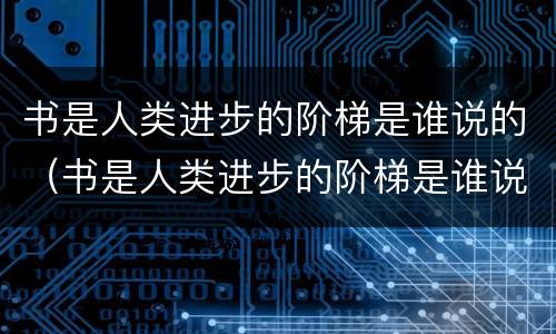 书是人类进步的阶梯是谁说的（书是人类进步的阶梯是谁说的名言作者 app）