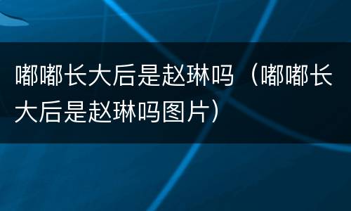 嘟嘟长大后是赵琳吗（嘟嘟长大后是赵琳吗图片）