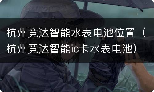 杭州竞达智能水表电池位置（杭州竞达智能ic卡水表电池）