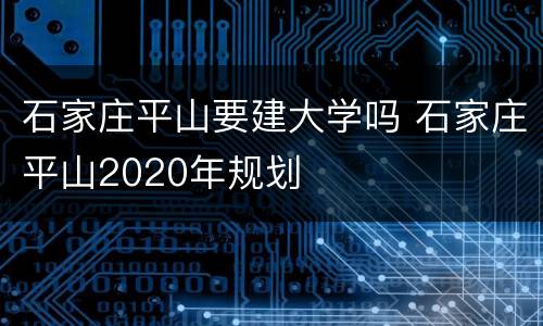 石家庄平山要建大学吗 石家庄平山2020年规划