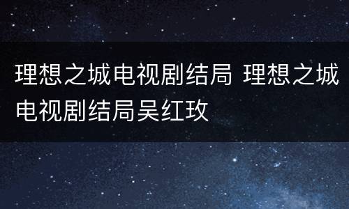 理想之城电视剧结局 理想之城电视剧结局吴红玫