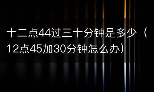 十二点44过三十分钟是多少（12点45加30分钟怎么办）