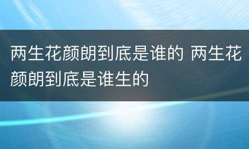 两生花颜朗到底是谁的 两生花颜朗到底是谁生的