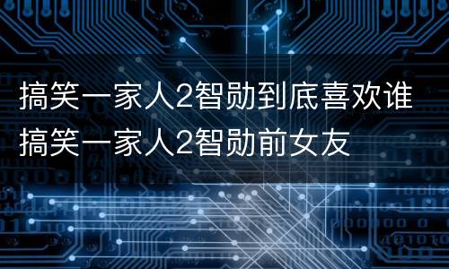 搞笑一家人2智勋到底喜欢谁 搞笑一家人2智勋前女友