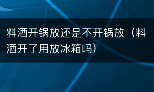 料酒开锅放还是不开锅放（料酒开了用放冰箱吗）