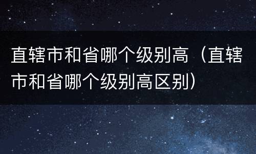 直辖市和省哪个级别高（直辖市和省哪个级别高区别）