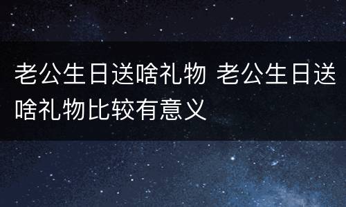 老公生日送啥礼物 老公生日送啥礼物比较有意义