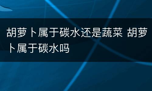 胡萝卜属于碳水还是蔬菜 胡萝卜属于碳水吗