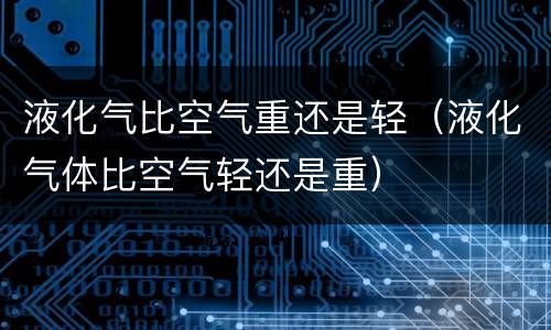 液化气比空气重还是轻（液化气体比空气轻还是重）