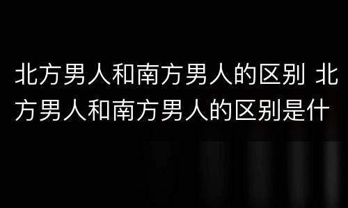 北方男人和南方男人的区别 北方男人和南方男人的区别是什么