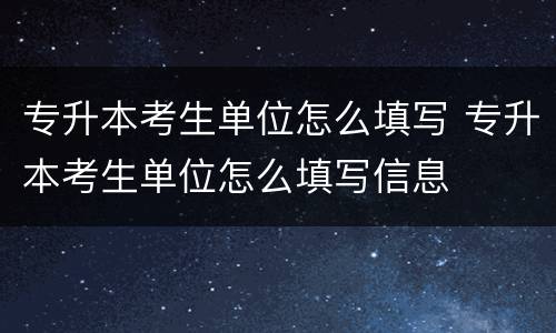 专升本考生单位怎么填写 专升本考生单位怎么填写信息