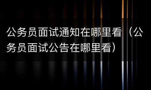 公务员面试通知在哪里看（公务员面试公告在哪里看）