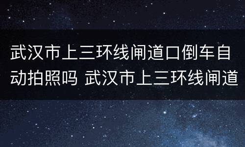 武汉市上三环线闸道口倒车自动拍照吗 武汉市上三环线闸道口倒车会拍照吗