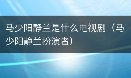 马少阳静兰是什么电视剧（马少阳静兰扮演者）