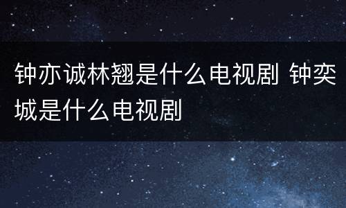 钟亦诚林翘是什么电视剧 钟奕城是什么电视剧