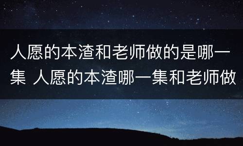 人愿的本渣和老师做的是哪一集 人愿的本渣哪一集和老师做了