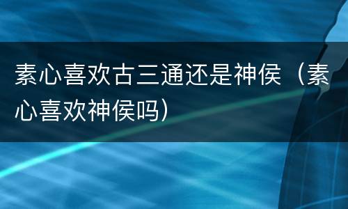 素心喜欢古三通还是神侯（素心喜欢神侯吗）