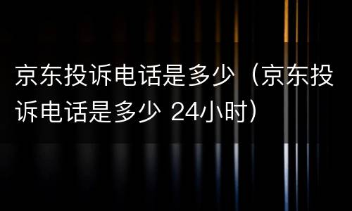 京东投诉电话是多少（京东投诉电话是多少 24小时）