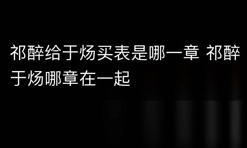 祁醉给于炀买表是哪一章 祁醉于炀哪章在一起