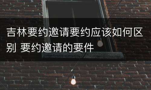 吉林要约邀请要约应该如何区别 要约邀请的要件