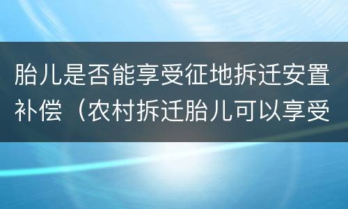 胎儿是否能享受征地拆迁安置补偿（农村拆迁胎儿可以享受补贴吗）