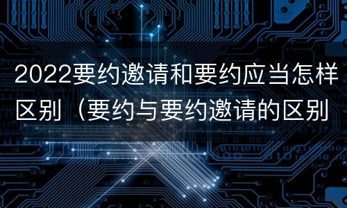 2022要约邀请和要约应当怎样区别（要约与要约邀请的区别是什么?如何防范要约陷阱?）