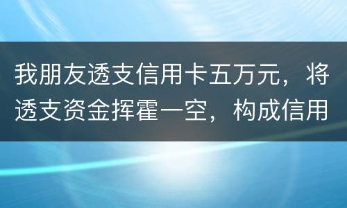 我朋友透支信用卡五万元，将透支资金挥霍一空，构成信用卡诈骗罪吗？会不会被判刑呢