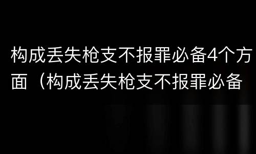 构成丢失枪支不报罪必备4个方面（构成丢失枪支不报罪必备4个方面的内容）