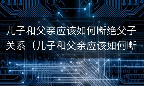 儿子和父亲应该如何断绝父子关系（儿子和父亲应该如何断绝父子关系呢）