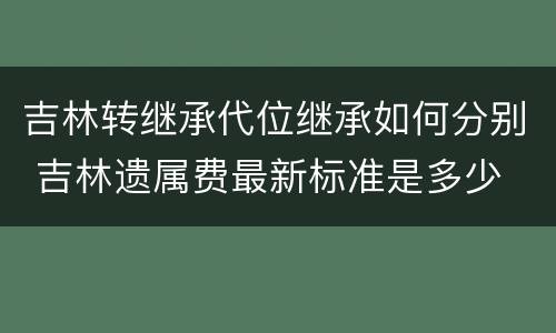 吉林转继承代位继承如何分别 吉林遗属费最新标准是多少