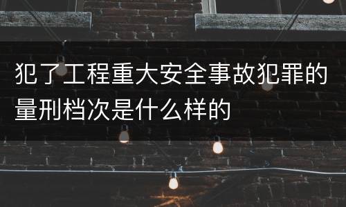 犯了工程重大安全事故犯罪的量刑档次是什么样的