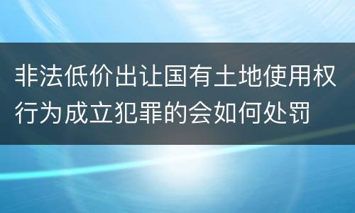 非法低价出让国有土地使用权行为成立犯罪的会如何处罚