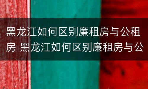 黑龙江如何区别廉租房与公租房 黑龙江如何区别廉租房与公租房的区别