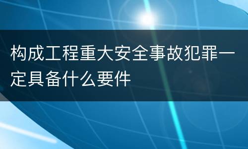 构成工程重大安全事故犯罪一定具备什么要件