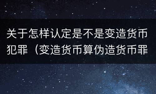 关于怎样认定是不是变造货币犯罪（变造货币算伪造货币罪吗）