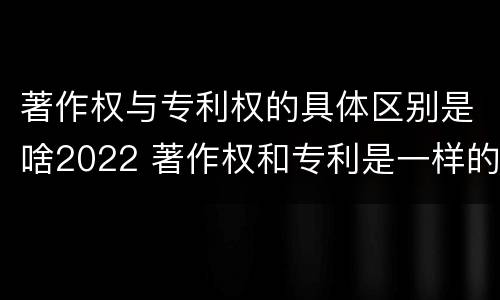 著作权与专利权的具体区别是啥2022 著作权和专利是一样的吗