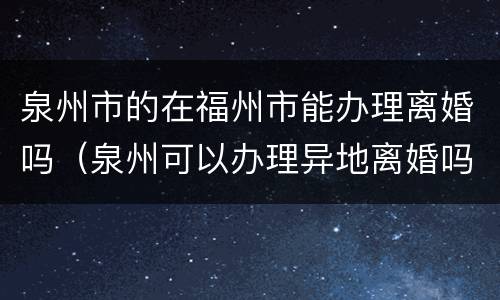 泉州市的在福州市能办理离婚吗（泉州可以办理异地离婚吗）