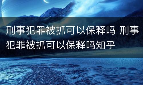 刑事犯罪被抓可以保释吗 刑事犯罪被抓可以保释吗知乎